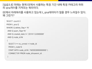 [실습3.8] 아래는 현재 EE에서 사용하는 특정 기간 내에 특정 카테고리 하위
의 qna개수를 가져오는 쿼리이다.
EE에서 아래쿼리를 사용하고 있는데 t_qna데이타가 많을 경우 느려질수 있다.
왜 그런가?
SELECT count(*)
FROM t_qna Q
WHERE Q.delete_flag = 'N'
AND Q.spam_flag='N'
AND Q.created_date >= '20101122000000‘
AND Q.node_id IN
(
SELECT /*+ no_unnest */ node_id
FROM t_node N
START WITH node_id IN ( 'NODE0000000000' )
CONNECT BY PRIOR node_id=parent_id
)
 