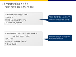 SELECT ord_dept, ordqty * 1000
FROM order
WHERE ord_date LIKE ’2009%’
ORDER BY ord_dept DESC
액세스 주관 컬럼은 ord_date이다.
ord_dept로 역순정렬을 할려면…
SELECT /*+ INDEX_DESC(A ord_dept_index) */
ord_dept, ordqty * 1000
FROM order
WHERE ord_date LIKE ’2009%’
AND ord_dept >’ ‘
ord_dept를 역순으로 정렬함으로
써 부분범위 처리 가능
4.5 부분범위처리의 적용원칙
- 엑세스 경로를 이용한 SORT의 대체
 