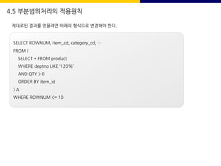 4.5 부분범위처리의 적용원칙
제대로된 결과를 얻을려면 아래의 형식으로 변경해야 한다.
SELECT ROWNUM, item_cd, category_cd, …
FROM (
SELECT * FROM product
WHERE deptno LIKE ‘120%’
AND QTY > 0
ORDER BY item_id
) A
WHERE ROWNUM <= 10
 