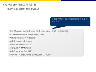 4.5 부분범위처리의 적용원칙
- 인라인뷰를 이용한 부분범위처리
SELECT A.dept_name, b.emp_no, B.emp_name, C.sal_ym, C.sal_tot
FROM department A, employee B, salary C
WHERE B.deptno = A.deptno
AND C.empno = B.empno
AND A.location = ‘SEOUL’
AND B.job = ‘MANAGER’
AND C.sal_ym = ‘201012’
ORDER BY A.dept_name, B.hire_date, C.sal_ym
서울에 근무하는 매니저들의 입사일 순으로 급
여액 조회
 