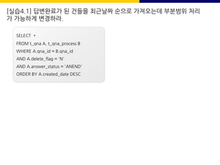 [실습4.1] 답변완료가 된 건들을 최근날짜 순으로 가져오는데 부분범위 처리
가 가능하게 변경하라.
SELECT *
FROM t_qna A, t_qna_process B
WHERE A.qna_id = B.qna_id
AND A.delete_flag = 'N'
AND A.answer_status = 'ANEND'
ORDER BY A.created_date DESC
 