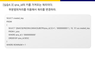 [실습4.3] qna_id의 키를 가져오는 쿼리이다.
부분범위처리를 이용해서 쿼리를 변경하라.
SELECT created_key
FROM
(
SELECT 'QNAS'||LPAD(NVL(MAX(SUBSTR(qna_id,5))+1, '0000000001'), 10, '0') as created_key
FROM t_qna
WHERE qna_id > '0000000000'
ORDER BY qna_id DESC
)
WHERE ROWNUM = 1
 