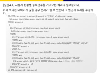 [실습4.4] 사용자 현황별 등록건수를 가져오는 쿼리의 일부분이다.
아래 쿼리는 데이터가 많을 경우 문제가 될 수 있는데 그 원인과 쿼리를 수정하
라.
SELECT fn_get_domain_in_account(A.account_id, 'SVQNA', '/') AS domain_names,
not_answer_count, today_answer_count, role_id, account_name, login_flag, work_status
FROM t_account A,
(
SELECT account_id, SUM(not_answer_count) not_answer_count,
SUM(today_answer_count) today_answer_count
FROM (
SELECT account_id, COUNT(*) not_answer_count, 0 today_answer_count
FROM t_qna
WHERE delete_flag='N' AND spam_flag='N' AND answer_status IN ('ANNOT', 'ANFWD', 'ANTMP')
GROUP BY account_id
UNION ALL
SELECT account_id, 0 not_answer_count, COUNT(*) today_answer_count
FROM t_qna
WHERE delete_flag='N' AND spam_flag='N' AND answer_status IN ('ANEND', 'ANADD')
AND answer_date >= '20101105' || '000000' AND answer_date <= '20101105' || '999999'
GROUP BY account_id ) NT
GROUP BY account_id ) S
WHERE A.account_id = S.account_id
 