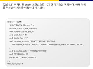 [실습4.5] 미처리된 qna의 최근순으로 10건만 가져오는 쿼리이다. 아래 쿼리
를 부분범위 처리를 이용하여 가져와라.
SELECT * FROM (
SELECT ROWNUM rnum, Q.*
FROM t_qna Q, t_qna_process B
WHERE Q.qna_id = B.qna_id
AND spam_flag = 'N'
AND delete_flag = 'N'
AND (answer_status IN ('ANNOT','ANTMP','ANFWD')
OR (answer_status IN ('ANEND', 'ANADD') AND approval_status IN('APREJ','APCCL'))
)
AND Q.created_date <= '99991231000000'
AND ROWNUM <= 10
ORDER BY Q.created_date DESC
) Q
WHERE rnum >= 1
 