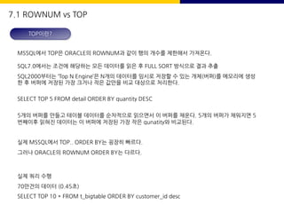 MSSQL에서 TOP은 ORACLE의 ROWNUM과 같이 행의 개수를 제한해서 가져온다.
SQL7.0에서는 조건에 해당하는 모든 데이터를 읽은 후 FULL SORT 방식으로 결과 추출
SQL2000부터는 ‘Top N Engine’은 N개의 데이터를 임시로 저장할 수 있는 개체(버퍼)를 메모리에 생성
한 후 버퍼에 저장된 가장 크거나 작은 값만을 비교 대상으로 처리한다.
SELECT TOP 5 FROM detail ORDER BY quantity DESC
5개의 버퍼를 만들고 테이블 데이터를 순차적으로 읽으면서 이 버퍼를 채운다. 5개의 버퍼가 채워지면 5
번째이후 읽혀진 데이터는 이 버퍼에 저장된 가장 작은 qunatity와 비교된다.
실제 MSSQL에서 TOP.. ORDER BY는 굉장히 빠르다.
그러나 ORACLE의 ROWNUM ORDER BY는 다르다.
실제 쿼리 수행
70만건의 데이터 (0.45초)
SELECT TOP 10 * FROM t_bigtable ORDER BY customer_id desc
TOP이란?
7.1 ROWNUM vs TOP
 