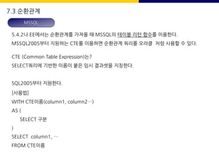 5.4.2나 EE에서는 순환관계를 가져올 때 MSSQL의 테이블 리턴 함수를 이용한다.
MSSQL2005부터 지원하는 CTE를 이용하면 순환관계 쿼리를 오라클 처럼 사용할 수 있다.
CTE (Common Table Expression)는?
SELECT쿼리에 기반한 이름이 붙은 임시 결과셋을 지칭한다.
SQL2005부터 지원한다.
[사용법]
WITH CTE이름(column1, column2…)
AS (
SELECT 구분
)
SELECT column1, …
FROM CTE이름
7.3 순환관계
MSSQL
 