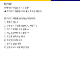 - TKPROF
트레이스 파일은 보기가 힘들다
è 트레이스 파일을 보기 좋게 포맷팅 해준다.
[트레이스 파일을 분석하는 유틸리티]
1) 실행된 SQL문
2) 구문분석 수행을 위한 CPU 사용시간
3) 디스크로부터 읽은 블록 수
4) 메모리로부터 읽은 블록 수
5) 조건을 만족하는 행 수
6) 옵티마이저의 유형
7) 분석된 실행 계획
8) 실행계획의 비용 계산 결과
 