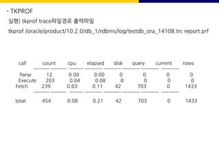 - TKPROF
실행) tkprof trace파일경로 출력파일
tkprof /oracle/product/10.2.0/db_1/rdbms/log/testdb_ora_14108.trc report.prf
call count cpu elapsed disk query current rows
--------- --------- -------- ---------- ---------- ---------- ---------- ----------
Parse 12 0.00 0.00 0 0 0 0
Execute 203 0.04 0.08 0 0 0 0
Fetch 239 0.03 0.11 42 703 0 1433
--------- --------- -------- ---------- ---------- ---------- ---------- ----------
total 454 0.08 0.21 42 703 0 1433
 