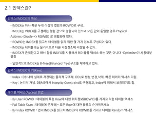 2.1 인덱스란?
인덱스(INDEX)의 특성
- INDEX는 하나 혹은 두개 이상의 컬럼과 ROWID로 구성.
- INDEX는 INDEX를 구성하는 컬럼 값으로 정렬되어 있으며 모든 값이 동일할 경우 Physical
Address (Oracle => ROWID) 로 정렬되어 있다.
- ROWID는 INDEX를 읽고서 테이블을 읽기 위한 몇 가지 정보로 구성되어 있다.
- INDEX는 테이블과는 물리적으로 다른 저장장소에 저장될 수 있다.
- INDEX가 존재한다고 해서 항상 INDEX를 사용해서 테이블을 액세스 하는 것은 아니다 -Optimizer가 사용여부
결정
- 일반적으로 INDEX는 B-Tree(Balanced Tree)구조를 채택하고 있다.
인덱스(INDEX)의 키(Keys)
- Index : DB 내에 실제로 저장되는 물리적 구조체. DDL로 생성,변경,삭제. 빠른 데이터 엑세스 지원.
- Key : 논리적 개념. DBMS에서 Integrity Constraint로 구현되고, Index에 의해서 보장되기도 함.
테이블 액세스(Access) 방법
- By User ROWID : 테이블의 특정 Row에 대한 위치정보(ROWID)를 가지고 직접 테이블 액세스
- Full Table Scan : 테이블에 존재하는 모든 Row에 대한 블록의 순차적액세스
- By Index ROWID : 먼저 INDEX를 읽고서 INDEX의 ROWID를 가지고 테이블 Random 액세스
 