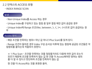 발생
- Non-Unique Index를 Access 하는 경우
- Unique Index를 구성하고 있는 컬럼 중 일부 컬럼 에만 값이 공급된 경우
- Unique Index에 Range 조건(like, between, >, <, >=, <=)으로 값이 공급되는 경
우
Access 방식
- 해당 조건을 만족하는 범위+ 아닌 값 하나(1Plus Scan)를 읽게 된다.
- Range 조건이 들어온 경우 Index 구성 순서상 이후에 있는 컬럼에 공급된 조건들은 작
업범위를 줄이는데 작용하지 못한다.
※ 1 Plus Scan - 조건을 만족하는 것을 찾았을지라도 다음에 어떤 값이 오는지
모르기 때문에 조건을 만족하지 않는 값 한 건을 더 Access해야만 원하는 범위
를 다 알 수 있다고 판단하여 조건을 만족하지 않는 값
한 건을 더 Access하는 것을 표현한 용어.
- INDEX RANGE SCAN
2.2 인덱스의 ACCESS 유형
 