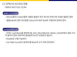 발생
- Where절이나 Select절에 사용된 컬럼이 모두 하나의 인덱스에 구성된 컬럼인 경우
- 결합Index의 경우 최소한한 Column이 NOT Null로 지정되어 있어야 한다
Access 방식
- 인덱스 Leaf Block을 한번에 DB_FILE_MULTIBLOCK_READ_COUNT에서 정한 크기
씩 끝까지 읽어 내려가며 결과값의 Sort가 보장되지 않는다.
- Parallel로 수행 가능하다
- Full Table Scan보다 읽어야 할 Block의 수가 적어 유리하다
- INDEX FAST FULL SCAN
2.2 인덱스의 ACCESS 유형
 