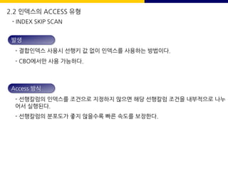 발생
- 결합인덱스 사용시 선행키 값 없이 인덱스를 사용하는 방법이다.
- CBO에서만 사용 가능하다.
Access 방식
- 선행칼럼의 인덱스를 조건으로 지정하지 않으면 해당 선행칼럼 조건을 내부적으로 나누
어서 실행된다.
- 선행칼럼의 분포도가 좋지 않을수록 빠른 속도를 보장한다.
- INDEX SKIP SCAN
2.2 인덱스의 ACCESS 유형
 