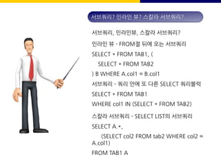 서브쿼리, 인라인뷰, 스칼라 서브쿼리?
인라인 뷰 - FROM절 뒤에 오는 서브쿼리
SELECT * FROM TAB1, (
SELECT * FROM TAB2
) B WHERE A.col1 = B.col1
서브쿼리? 인라인 뷰? 스칼라 서브쿼리?
서브쿼리 - 쿼리 안에 또 다른 SELECT 쿼리블럭
SELECT * FROM TAB1
WHERE col1 IN (SELECT * FROM TAB2)
스칼라 서브쿼리 - SELECT LIST의 서브쿼리
SELECT A.*,
(SELECT col2 FROM tab2 WHERE col2 =
A.col1)
FROM TAB1 A
 