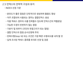2.5 인덱스의 전략적 구성과 유지
- INDEX 선정 기준
- 분포도가 좋은 컬럼은 단독적으로 생성하여 활용도 향상
- 자주 조합되어 사용되는 경우는 결합인덱스 생성
- 각종 액세스 경우의 수를 만족할수 있도록 인덱스간의 역할분담
- 가능한 수정이 빈번하지 않는 컬럼
- 기본키 및 외부키 (조인의 연결고리가 되는 컬럼)
- 결합 인덱스의 컬럼 순서선정에 주의
- 반복수행(loop 내) 되는 조건은 가장 빠른 수행속도를 내게 할 것
- 실제 조사된 액세스 종류를 토대로 선정 및 검증
 