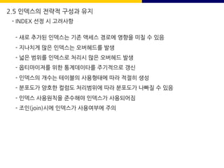 2.5 인덱스의 전략적 구성과 유지
- INDEX 선정 시 고려사항
- 새로 추가된 인덱스는 기존 액세스 경로에 영향을 미칠 수 있음
- 지나치게 많은 인덱스는 오버헤드를 발생
- 넓은 범위를 인덱스로 처리시 많은 오버헤드 발생
- 옵티마이져를 위한 통계데이타를 주기적으로 갱신
- 인덱스의 개수는 테이블의 사용형태에 따라 적절히 생성
- 분포도가 양호한 컬럼도 처리범위에 따라 분포도가 나빠질 수 있음
- 인덱스 사용원칙을 준수해야 인덱스가 사용되어짐
- 조인(join)시에 인덱스가 사용여부에 주의
 
