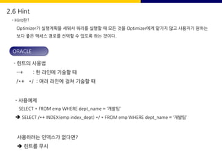 2.6 Hint
- Hint란?
Optimizer가 실행계획을 세워서 쿼리를 실행할 때 모든 것을 Optimizer에게 맡기지 않고 사용자가 원하는
보다 좋은 액세스 경로를 선택할 수 있도록 하는 것이다.
- 힌트의 사용법
--+ : 한 라인에 기술할 때
/*+ */ : 여러 라인에 걸쳐 기술할 때
- 사용예제
SELECT * FROM emp WHERE dept_name = ‘개발팀’
è SELECT /*+ INDEX(emp index_dept) */ * FROM emp WHERE dept_name = ‘개발팀’
사용하려는 인덱스가 없다면?
è 힌트를 무시
ORACLE
 