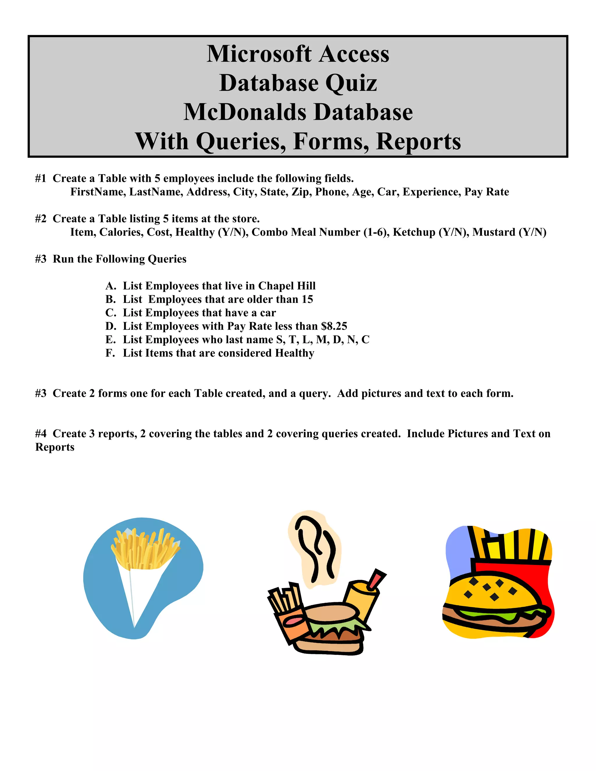 Microsoft Access
Database Quiz
McDonalds Database
With Queries, Forms, Reports
#1 Create a Table with 5 employees include the following fields.
FirstName, LastName, Address, City, State, Zip, Phone, Age, Car, Experience, Pay Rate
#2 Create a Table listing 5 items at the store.
Item, Calories, Cost, Healthy (Y/N), Combo Meal Number (1-6), Ketchup (Y/N), Mustard (Y/N)
#3 Run the Following Queries
A. List Employees that live in Chapel Hill
B. List Employees that are older than 15
C. List Employees that have a car
D. List Employees with Pay Rate less than $8.25
E. List Employees who last name S, T, L, M, D, N, C
F. List Items that are considered Healthy
#3 Create 2 forms one for each Table created, and a query. Add pictures and text to each form.
#4 Create 3 reports, 2 covering the tables and 2 covering queries created. Include Pictures and Text on
Reports