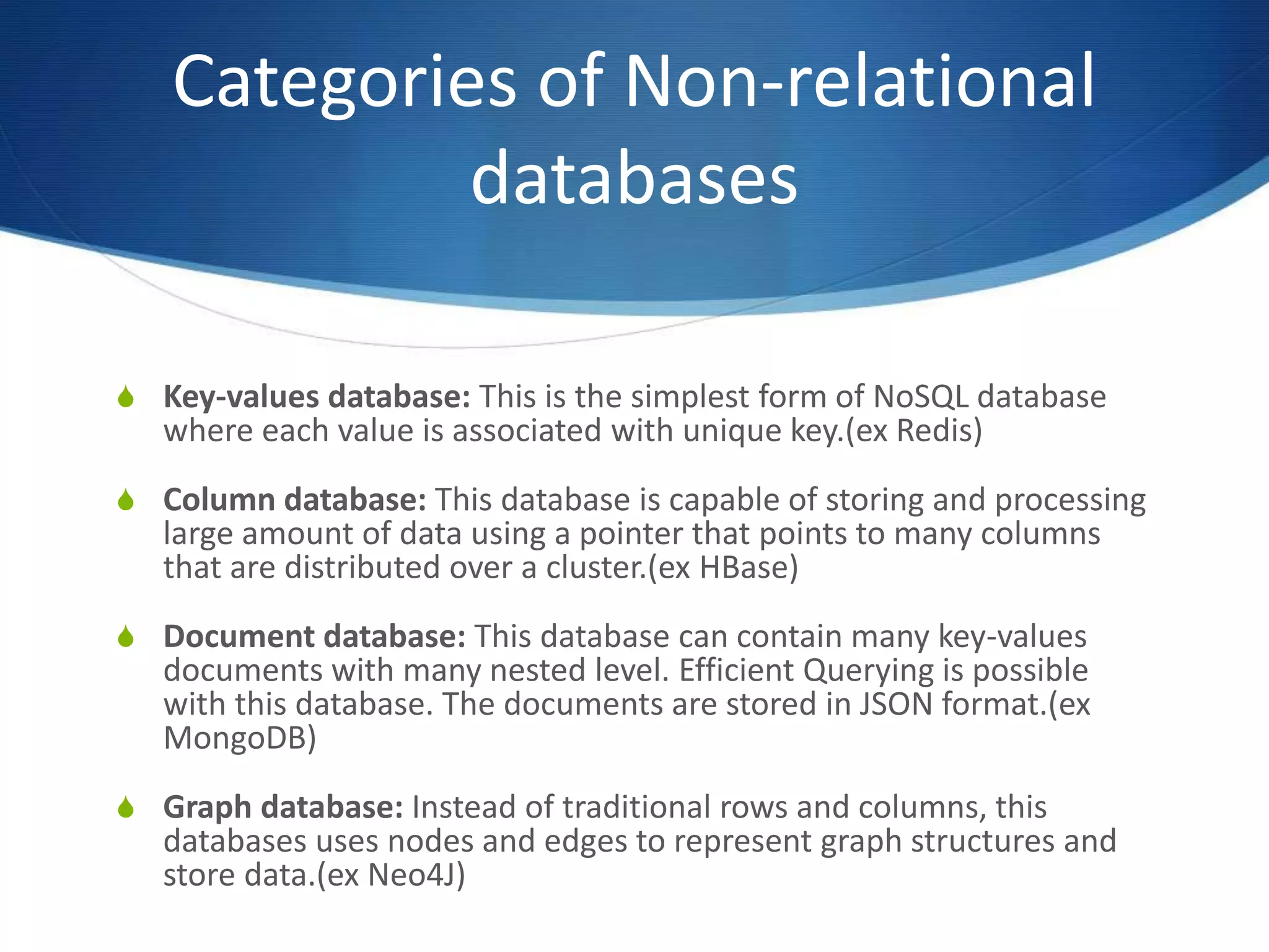 Categories of Non-relational
databases
S Key-values database: This is the simplest form of NoSQL database
where each value is associated with unique key.(ex Redis)
S Column database: This database is capable of storing and processing
large amount of data using a pointer that points to many columns
that are distributed over a cluster.(ex HBase)
S Document database: This database can contain many key-values
documents with many nested level. Efficient Querying is possible
with this database. The documents are stored in JSON format.(ex
MongoDB)
S Graph database: Instead of traditional rows and columns, this
databases uses nodes and edges to represent graph structures and
store data.(ex Neo4J)
 