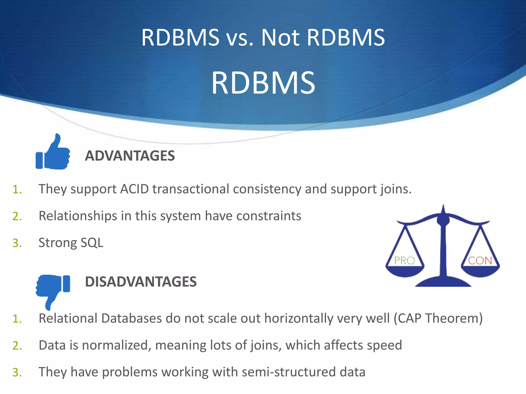 RDBMS vs. Not RDBMS
ADVANTAGES
1. They support ACID transactional consistency and support joins.
2. Relationships in this system have constraints
3. Strong SQL
1. Relational Databases do not scale out horizontally very well (CAP Theorem)
2. Data is normalized, meaning lots of joins, which affects speed
3. They have problems working with semi-structured data
DISADVANTAGES
RDBMS
 