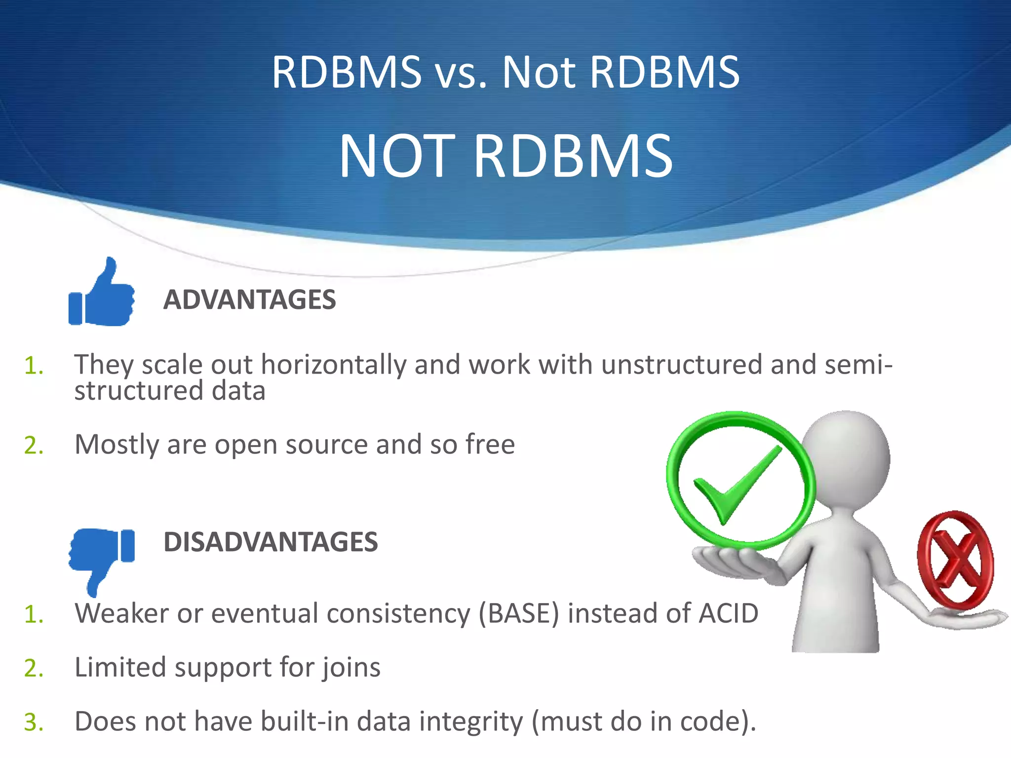 RDBMS vs. Not RDBMS
NOT RDBMS
ADVANTAGES
1. They scale out horizontally and work with unstructured and semi-
structured data
2. Mostly are open source and so free
1. Weaker or eventual consistency (BASE) instead of ACID
2. Limited support for joins
3. Does not have built-in data integrity (must do in code).
DISADVANTAGES
 