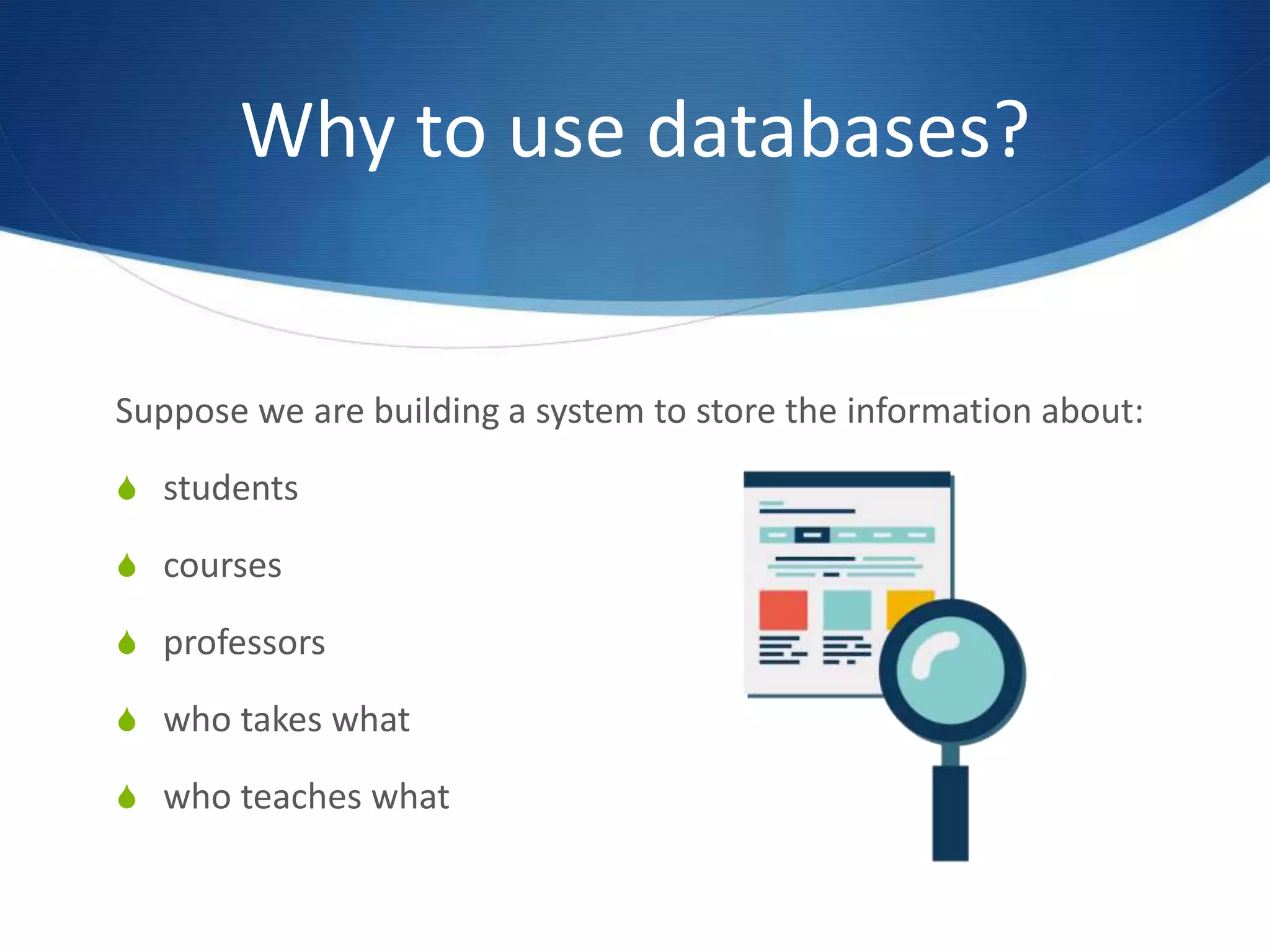 Why to use databases?
Suppose we are building a system to store the information about:
S students
S courses
S professors
S who takes what
S who teaches what
 