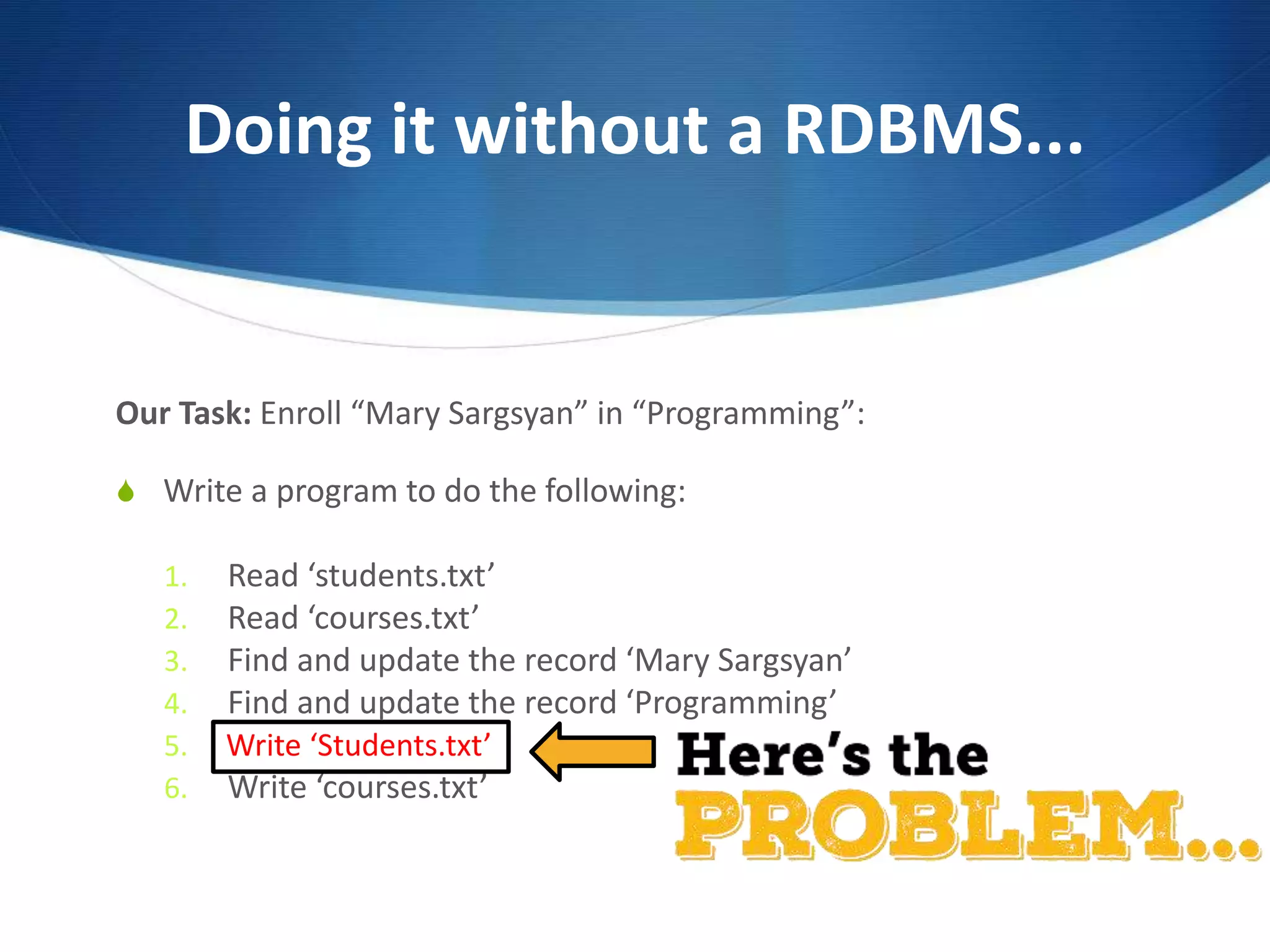 Doing it without a RDBMS...
Our Task: Enroll “Mary Sargsyan” in “Programming”:
S Write a program to do the following:
1. Read ‘students.txt’
2. Read ‘courses.txt’
3. Find and update the record ‘Mary Sargsyan’
4. Find and update the record ‘Programming’
5. Write ‘students.txt’
6. Write ‘courses.txt’
Write ‘Students.txt’
 