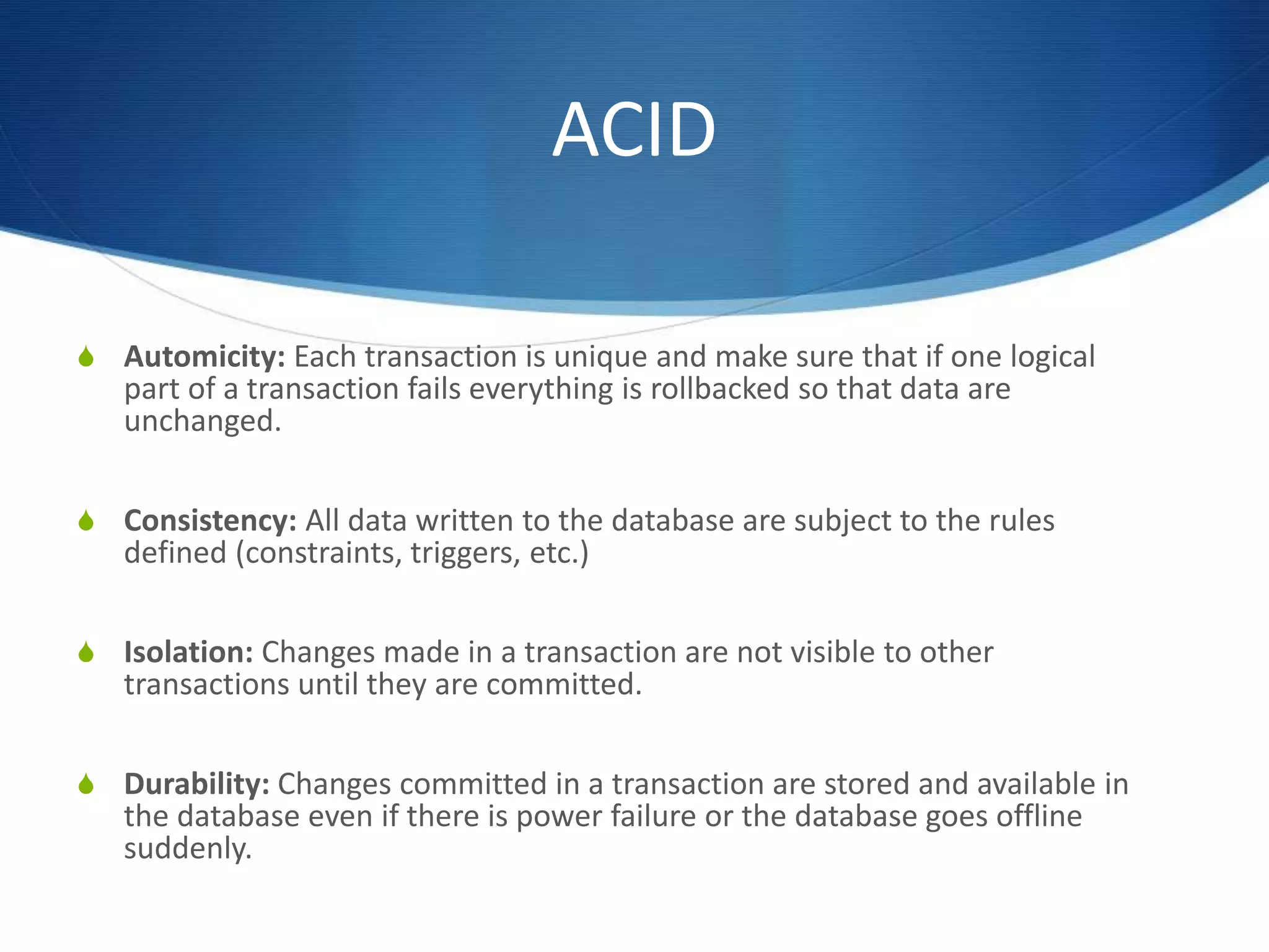 ACID
S Automicity: Each transaction is unique and make sure that if one logical
part of a transaction fails everything is rollbacked so that data are
unchanged.
S Consistency: All data written to the database are subject to the rules
defined (constraints, triggers, etc.)
S Isolation: Changes made in a transaction are not visible to other
transactions until they are committed.
S Durability: Changes committed in a transaction are stored and available in
the database even if there is power failure or the database goes offline
suddenly.
 