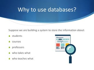 Why to use databases?
Suppose we are building a system to store the information about:
S students
S courses
S professors
S who takes what
S who teaches what
 