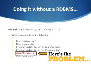 Doing it without a RDBMS...
Our Task: Enroll “Mary Sargsyan” in “Programming”:
S Write a program to do the following:
1. Read ‘students.txt’
2. Read ‘courses.txt’
3. Find and update the record ‘Mary Sargsyan’
4. Find and update the record ‘Programming’
5. Write ‘students.txt’
6. Write ‘courses.txt’
Write ‘Students.txt’
 