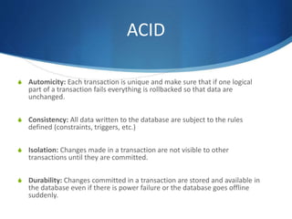 ACID
S Automicity: Each transaction is unique and make sure that if one logical
part of a transaction fails everything is rollbacked so that data are
unchanged.
S Consistency: All data written to the database are subject to the rules
defined (constraints, triggers, etc.)
S Isolation: Changes made in a transaction are not visible to other
transactions until they are committed.
S Durability: Changes committed in a transaction are stored and available in
the database even if there is power failure or the database goes offline
suddenly.
 