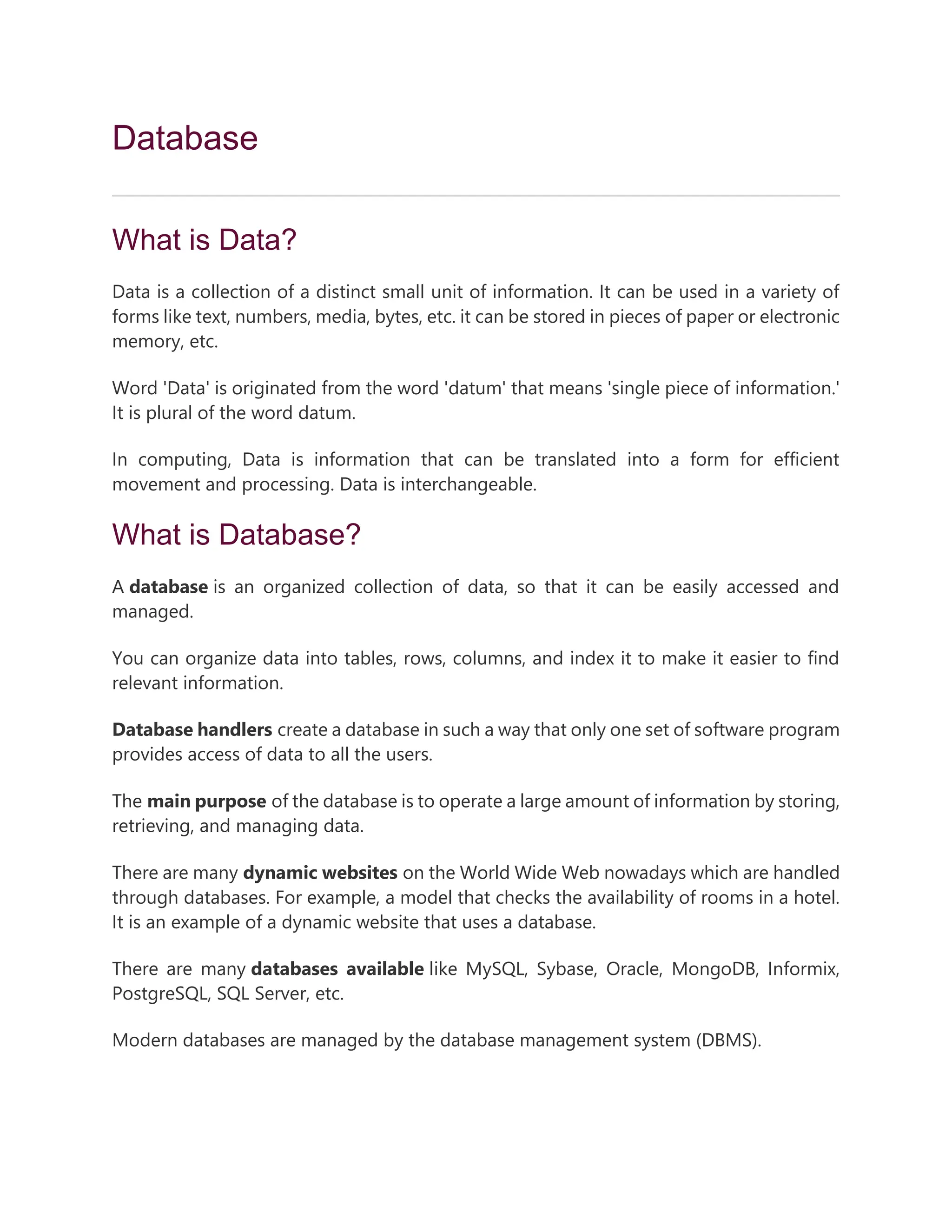 Database
What is Data?
Data is a collection of a distinct small unit of information. It can be used in a variety of
forms like text, numbers, media, bytes, etc. it can be stored in pieces of paper or electronic
memory, etc.
Word 'Data' is originated from the word 'datum' that means 'single piece of information.'
It is plural of the word datum.
In computing, Data is information that can be translated into a form for efficient
movement and processing. Data is interchangeable.
What is Database?
A database is an organized collection of data, so that it can be easily accessed and
managed.
You can organize data into tables, rows, columns, and index it to make it easier to find
relevant information.
Database handlers create a database in such a way that only one set of software program
provides access of data to all the users.
The main purpose of the database is to operate a large amount of information by storing,
retrieving, and managing data.
There are many dynamic websites on the World Wide Web nowadays which are handled
through databases. For example, a model that checks the availability of rooms in a hotel.
It is an example of a dynamic website that uses a database.
There are many databases available like MySQL, Sybase, Oracle, MongoDB, Informix,
PostgreSQL, SQL Server, etc.
Modern databases are managed by the database management system (DBMS).
 