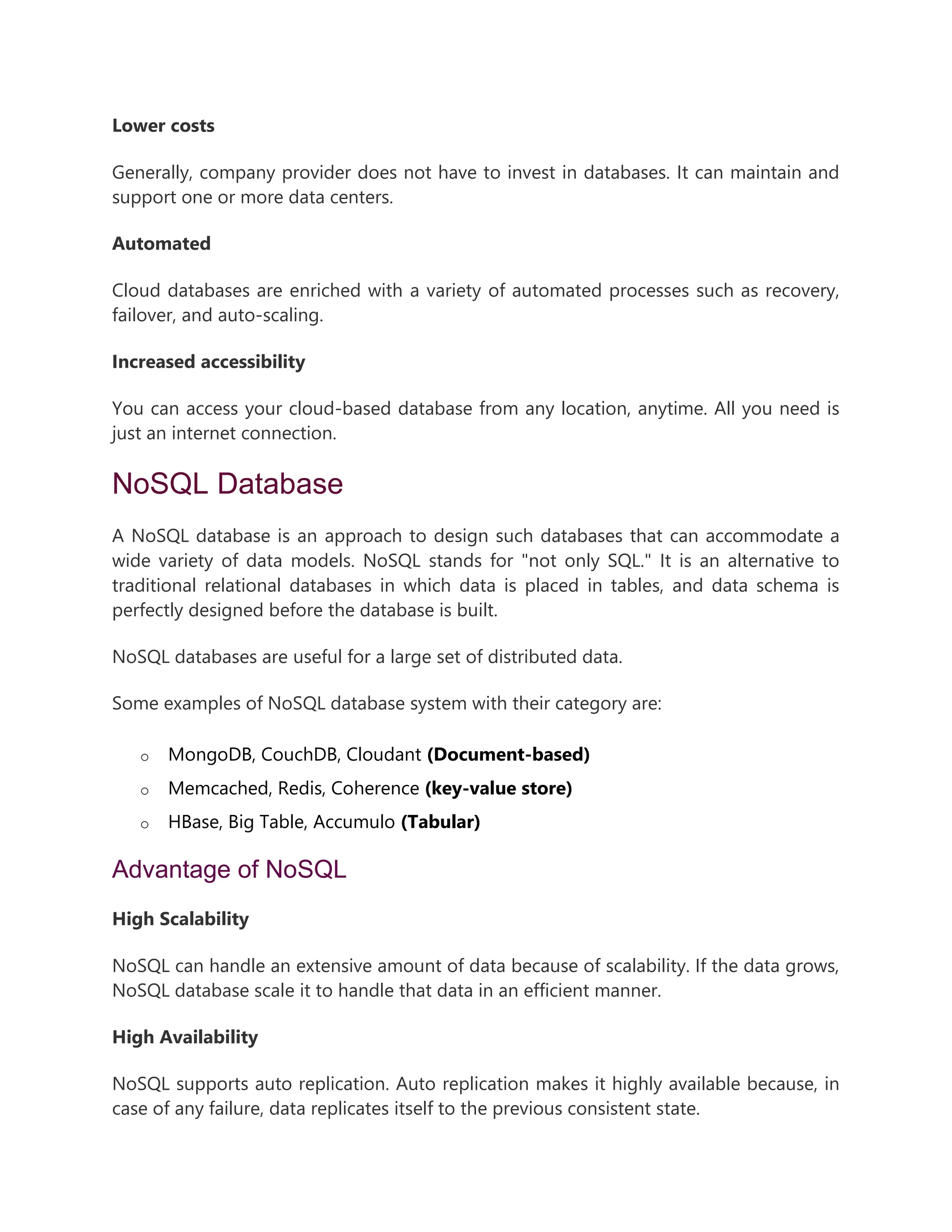 Lower costs
Generally, company provider does not have to invest in databases. It can maintain and
support one or more data centers.
Automated
Cloud databases are enriched with a variety of automated processes such as recovery,
failover, and auto-scaling.
Increased accessibility
You can access your cloud-based database from any location, anytime. All you need is
just an internet connection.
NoSQL Database
A NoSQL database is an approach to design such databases that can accommodate a
wide variety of data models. NoSQL stands for "not only SQL." It is an alternative to
traditional relational databases in which data is placed in tables, and data schema is
perfectly designed before the database is built.
NoSQL databases are useful for a large set of distributed data.
Some examples of NoSQL database system with their category are:
o MongoDB, CouchDB, Cloudant (Document-based)
o Memcached, Redis, Coherence (key-value store)
o HBase, Big Table, Accumulo (Tabular)
Advantage of NoSQL
High Scalability
NoSQL can handle an extensive amount of data because of scalability. If the data grows,
NoSQL database scale it to handle that data in an efficient manner.
High Availability
NoSQL supports auto replication. Auto replication makes it highly available because, in
case of any failure, data replicates itself to the previous consistent state.
 