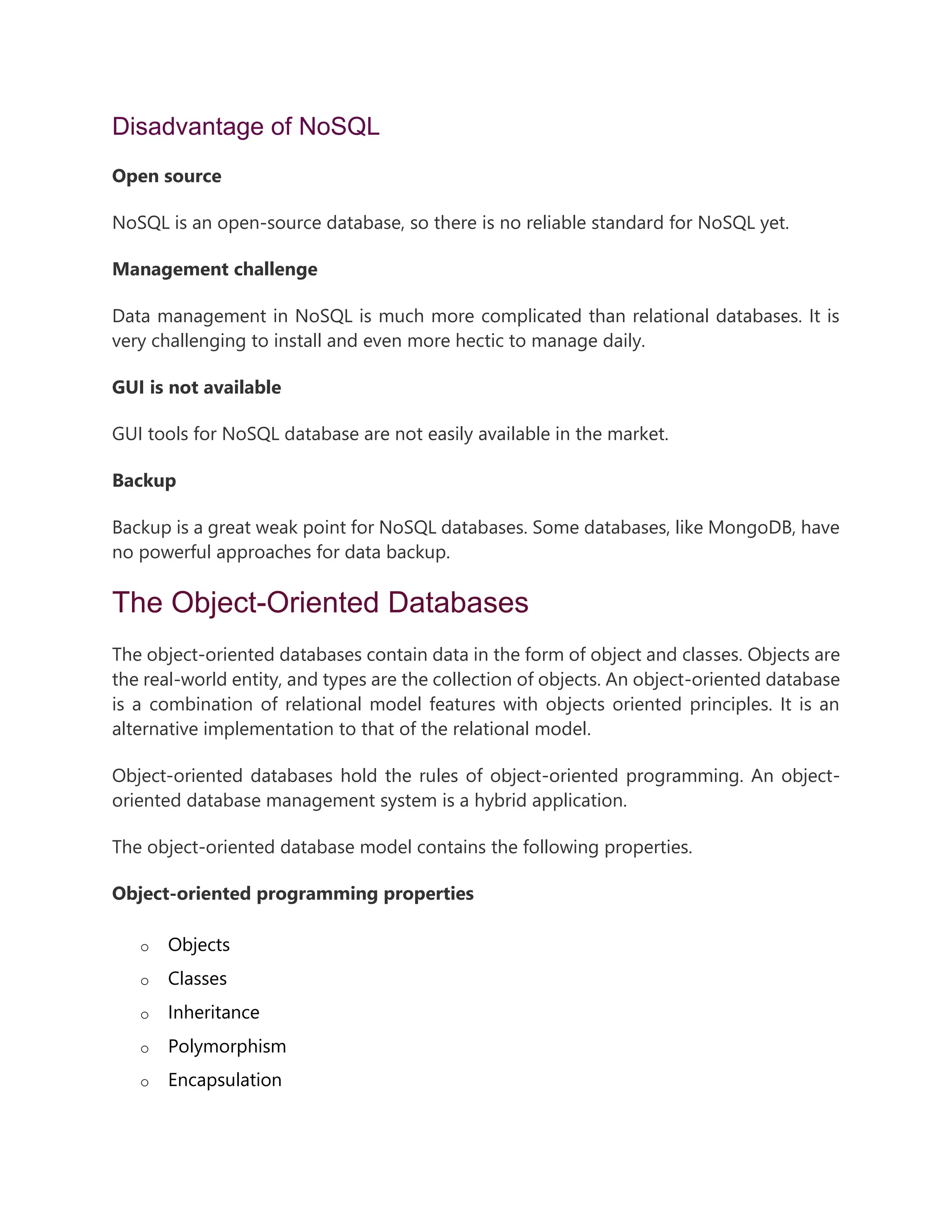 Disadvantage of NoSQL
Open source
NoSQL is an open-source database, so there is no reliable standard for NoSQL yet.
Management challenge
Data management in NoSQL is much more complicated than relational databases. It is
very challenging to install and even more hectic to manage daily.
GUI is not available
GUI tools for NoSQL database are not easily available in the market.
Backup
Backup is a great weak point for NoSQL databases. Some databases, like MongoDB, have
no powerful approaches for data backup.
The Object-Oriented Databases
The object-oriented databases contain data in the form of object and classes. Objects are
the real-world entity, and types are the collection of objects. An object-oriented database
is a combination of relational model features with objects oriented principles. It is an
alternative implementation to that of the relational model.
Object-oriented databases hold the rules of object-oriented programming. An object-
oriented database management system is a hybrid application.
The object-oriented database model contains the following properties.
Object-oriented programming properties
o Objects
o Classes
o Inheritance
o Polymorphism
o Encapsulation
 