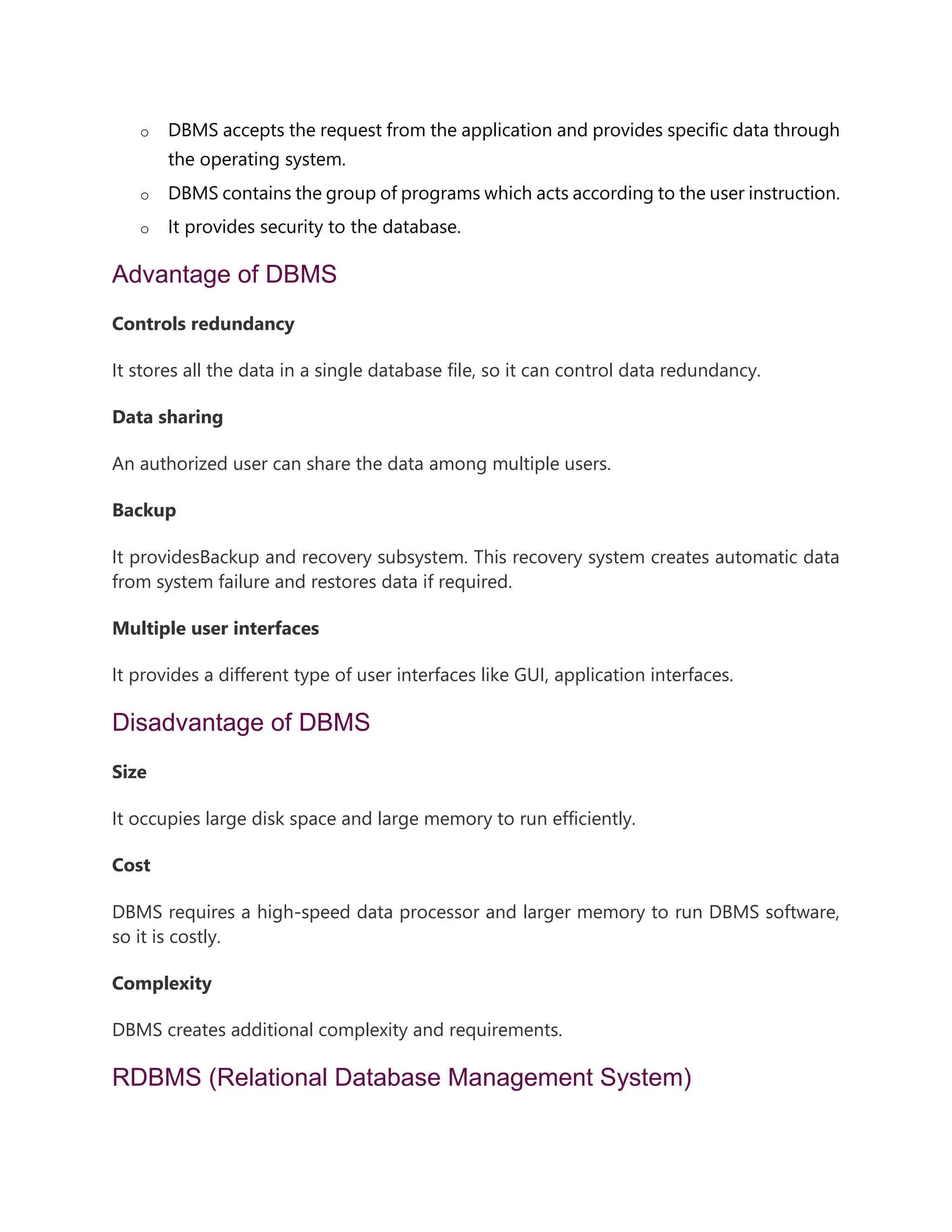 o DBMS accepts the request from the application and provides specific data through
the operating system.
o DBMS contains the group of programs which acts according to the user instruction.
o It provides security to the database.
Advantage of DBMS
Controls redundancy
It stores all the data in a single database file, so it can control data redundancy.
Data sharing
An authorized user can share the data among multiple users.
Backup
It providesBackup and recovery subsystem. This recovery system creates automatic data
from system failure and restores data if required.
Multiple user interfaces
It provides a different type of user interfaces like GUI, application interfaces.
Disadvantage of DBMS
Size
It occupies large disk space and large memory to run efficiently.
Cost
DBMS requires a high-speed data processor and larger memory to run DBMS software,
so it is costly.
Complexity
DBMS creates additional complexity and requirements.
RDBMS (Relational Database Management System)
 