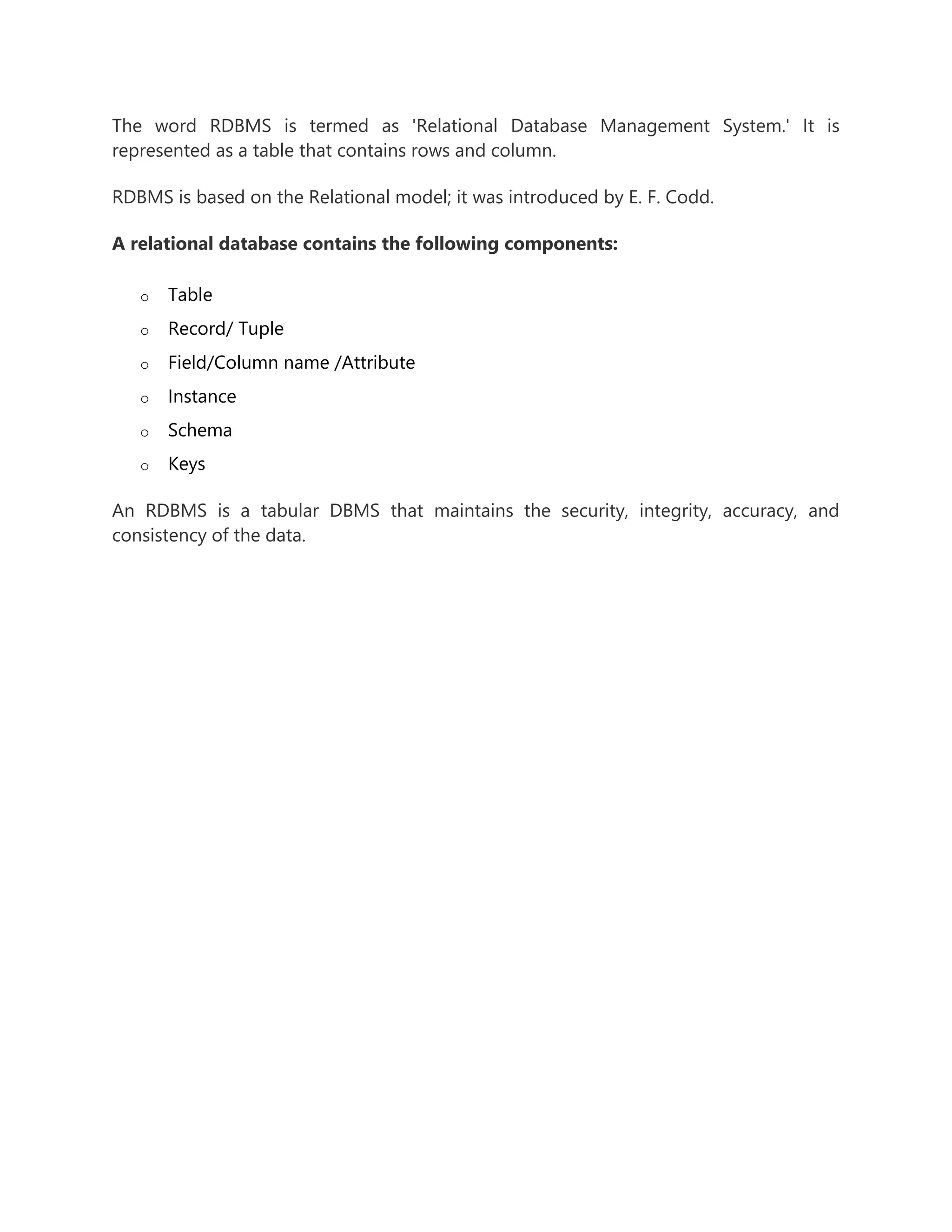 The word RDBMS is termed as 'Relational Database Management System.' It is
represented as a table that contains rows and column.
RDBMS is based on the Relational model; it was introduced by E. F. Codd.
A relational database contains the following components:
o Table
o Record/ Tuple
o Field/Column name /Attribute
o Instance
o Schema
o Keys
An RDBMS is a tabular DBMS that maintains the security, integrity, accuracy, and
consistency of the data.
 