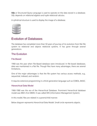 SQL or Structured Query Language is used to operate on the data stored in a database.
SQL depends on relational algebra and tuple relational calculus.
A cylindrical structure is used to display the image of a database.
Evolution of Databases
The database has completed more than 50 years of journey of its evolution from flat-file
system to relational and objects relational systems. It has gone through several
generations.
The Evolution
File-Based
1968 was the year when File-Based database were introduced. In file-based databases,
data was maintained in a flat file. Though files have many advantages, there are several
limitations.
One of the major advantages is that the file system has various access methods, e.g.,
sequential, indexed, and random.
It requires extensive programming in a third-generation language such as COBOL, BASIC.
Hierarchical Data Model
1968-1980 was the era of the Hierarchical Database. Prominent hierarchical database
model was IBM's first DBMS. It was called IMS (Information Management System).
In this model, files are related in a parent/child manner.
Below diagram represents Hierarchical Data Model. Small circle represents objects.
 