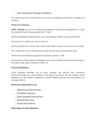 o Data management language (procedural)
This model also had some limitations like system complexity and difficult to design and
maintain.
Relational Database
1970 - Present: It is the era of Relational Database and Database Management. In 1970,
the relational model was proposed by E.F. Codd.
Relational database model has two main terminologies called instance and schema.
The instance is a table with rows or columns
Schema specifies the structure like name of the relation, type of each column and name.
This model uses some mathematical concept like set theory and predicate logic.
The first internet database application had been created in 1995.
During the era of the relational database, many more models had introduced like object-
oriented model, object-relational model, etc.
Cloud database
Cloud database facilitates you to store, manage, and retrieve their structured,
unstructured data via a cloud platform. This data is accessible over the Internet. Cloud
databases are also called a database as service (DBaaS) because they are offered as a
managed service.
Some best cloud options are:
o AWS (Amazon Web Services)
o Snowflake Computing
o Oracle Database Cloud Services
o Microsoft SQL server
o Google cloud spanner
Advantages of cloud database
 