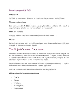Disadvantage of NoSQL
Open source
NoSQL is an open-source database, so there is no reliable standard for NoSQL yet.
Management challenge
Data management in NoSQL is much more complicated than relational databases. It is
very challenging to install and even more hectic to manage daily.
GUI is not available
GUI tools for NoSQL database are not easily available in the market.
Backup
Backup is a great weak point for NoSQL databases. Some databases, like MongoDB, have
no powerful approaches for data backup.
The Object-Oriented Databases
The object-oriented databases contain data in the form of object and classes. Objects are
the real-world entity, and types are the collection of objects. An object-oriented database
is a combination of relational model features with objects oriented principles. It is an
alternative implementation to that of the relational model.
Object-oriented databases hold the rules of object-oriented programming. An object-
oriented database management system is a hybrid application.
The object-oriented database model contains the following properties.
Object-oriented programming properties
o Objects
o Classes
o Inheritance
o Polymorphism
o Encapsulation
 