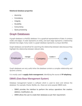 Relational database properties
o Atomicity
o Consistency
o Integrity
o Durability
o Concurrency
o Query processing
Graph Databases
A graph database is a NoSQL database. It is a graphical representation of data. It contains
nodes and edges. A node represents an entity, and each edge represents a relationship
between two edges. Every node in a graph database represents a unique identifier.
Graph databases are beneficial for searching the relationship between data because they
highlight the relationship between relevant data.
Graph databases are very useful when the database contains a complex relationship and
dynamic schema.
It is mostly used in supply chain management, identifying the source of IP telephony.
DBMS (Data Base Management System)
Database management System is software which is used to store and retrieve the
database. For example, Oracle, MySQL, etc.; these are some popular DBMS tools.
o DBMS provides the interface to perform the various operations like creation,
deletion, modification, etc.
o DBMS allows the user to create their databases as per their requirement.
 