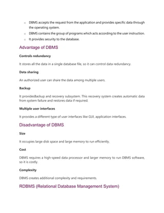 o DBMS accepts the request from the application and provides specific data through
the operating system.
o DBMS contains the group of programs which acts according to the user instruction.
o It provides security to the database.
Advantage of DBMS
Controls redundancy
It stores all the data in a single database file, so it can control data redundancy.
Data sharing
An authorized user can share the data among multiple users.
Backup
It providesBackup and recovery subsystem. This recovery system creates automatic data
from system failure and restores data if required.
Multiple user interfaces
It provides a different type of user interfaces like GUI, application interfaces.
Disadvantage of DBMS
Size
It occupies large disk space and large memory to run efficiently.
Cost
DBMS requires a high-speed data processor and larger memory to run DBMS software,
so it is costly.
Complexity
DBMS creates additional complexity and requirements.
RDBMS (Relational Database Management System)
 