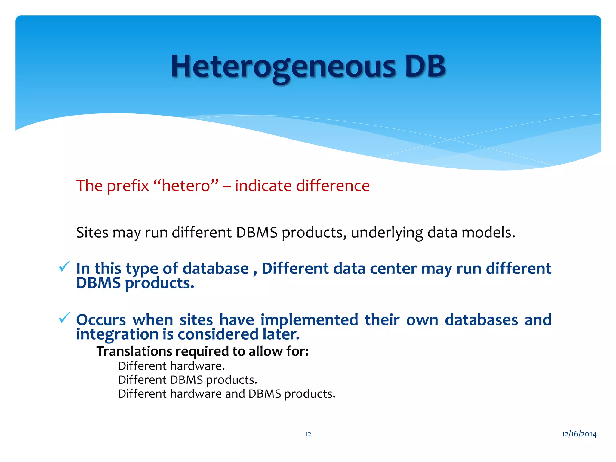 The prefix “hetero” – indicate difference
 Sites may run different DBMS products, underlying data models.

 In this type of database , Different data center may run different
DBMS products.
 Occurs when sites have implemented their own databases and
integration is considered later.
• Translations required to allow for:
• Different hardware.
• Different DBMS products.
• Different hardware and DBMS products.
12/16/201412
Heterogeneous DB
 