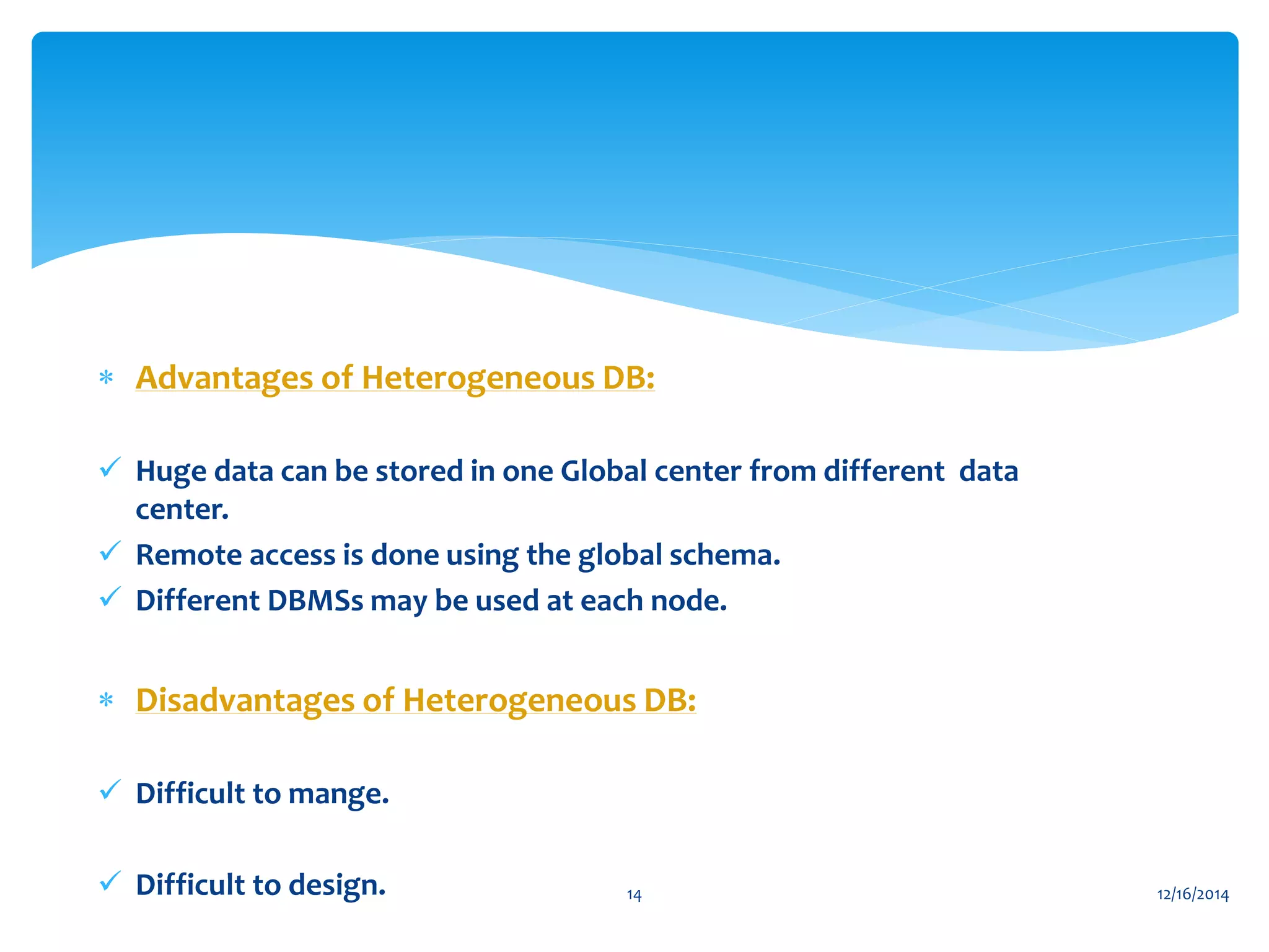  Advantages of Heterogeneous DB:
 Huge data can be stored in one Global center from different data
center.
 Remote access is done using the global schema.
 Different DBMSs may be used at each node.
 Disadvantages of Heterogeneous DB:
 Difficult to mange.
 Difficult to design. 12/16/201414
 