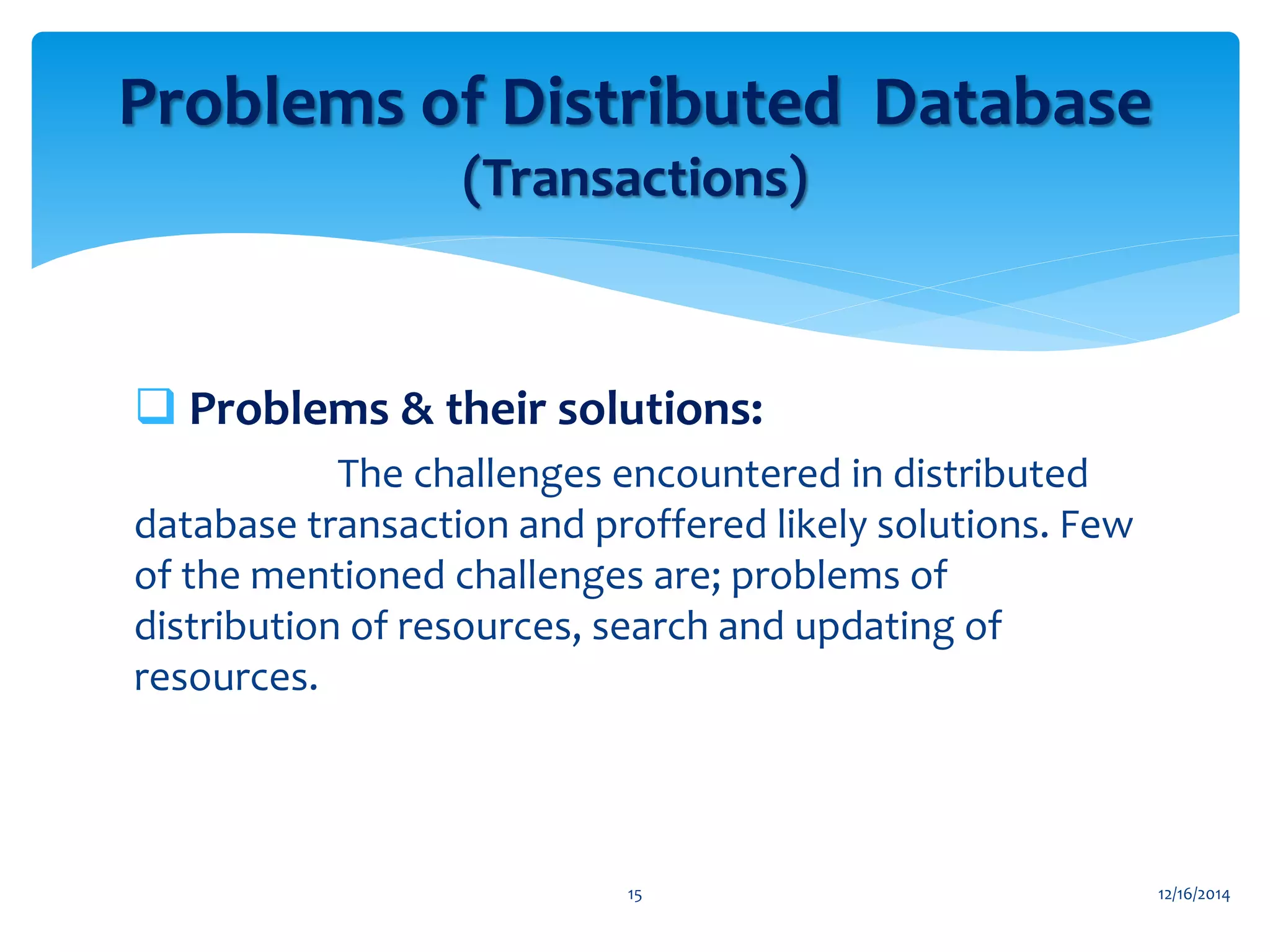  Problems & their solutions:
The challenges encountered in distributed
database transaction and proffered likely solutions. Few
of the mentioned challenges are; problems of
distribution of resources, search and updating of
resources.
12/16/201415
Problems of Distributed Database
(Transactions)
 