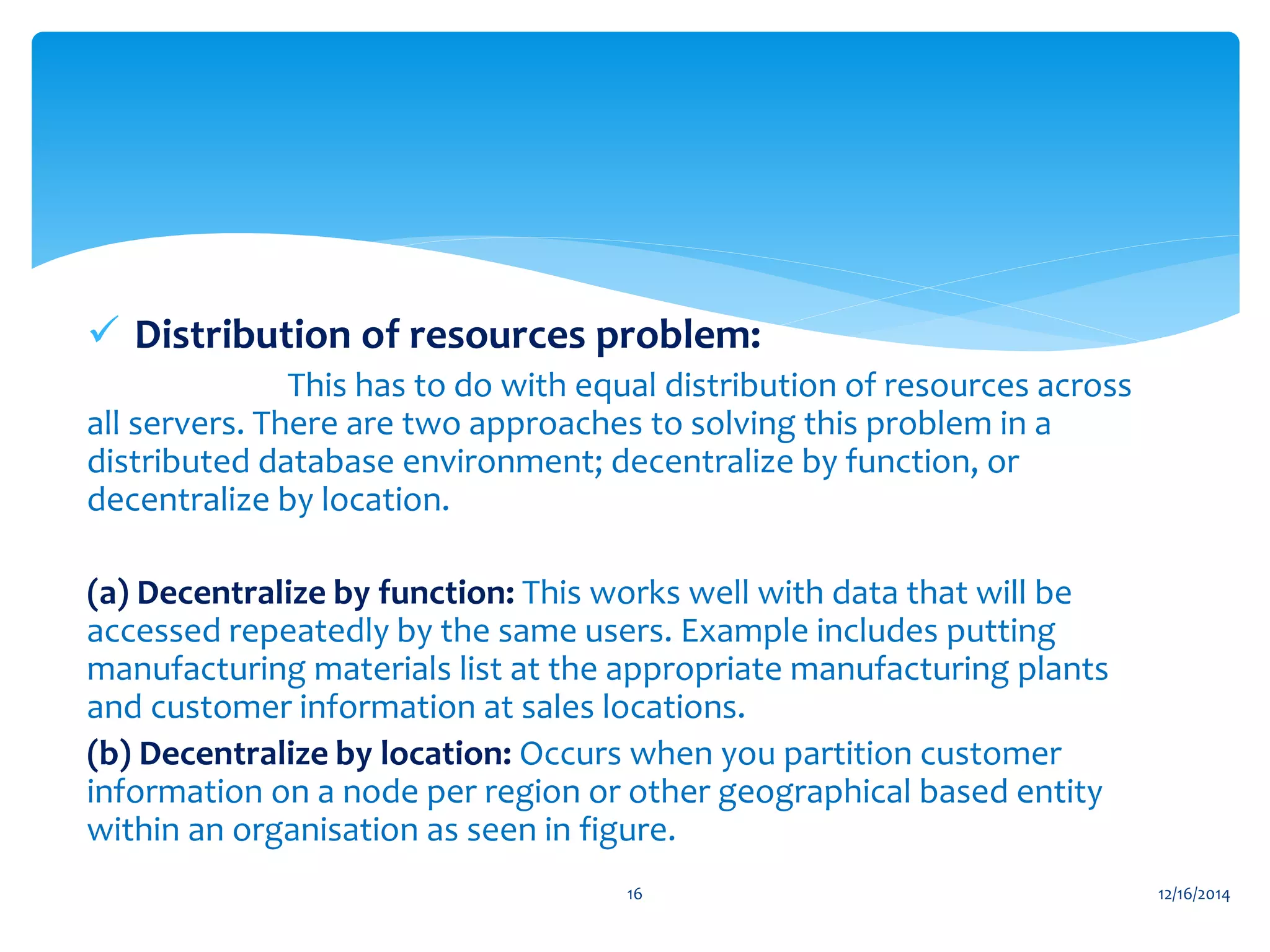  Distribution of resources problem:
This has to do with equal distribution of resources across
all servers. There are two approaches to solving this problem in a
distributed database environment; decentralize by function, or
decentralize by location.
(a) Decentralize by function: This works well with data that will be
accessed repeatedly by the same users. Example includes putting
manufacturing materials list at the appropriate manufacturing plants
and customer information at sales locations.
(b) Decentralize by location: Occurs when you partition customer
information on a node per region or other geographical based entity
within an organisation as seen in figure.
12/16/201416
 
