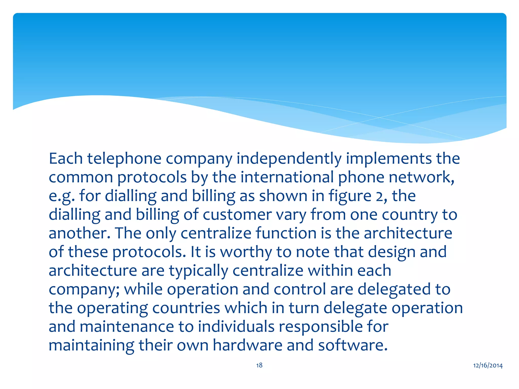 Each telephone company independently implements the
common protocols by the international phone network,
e.g. for dialling and billing as shown in figure 2, the
dialling and billing of customer vary from one country to
another. The only centralize function is the architecture
of these protocols. It is worthy to note that design and
architecture are typically centralize within each
company; while operation and control are delegated to
the operating countries which in turn delegate operation
and maintenance to individuals responsible for
maintaining their own hardware and software.
12/16/201418
 