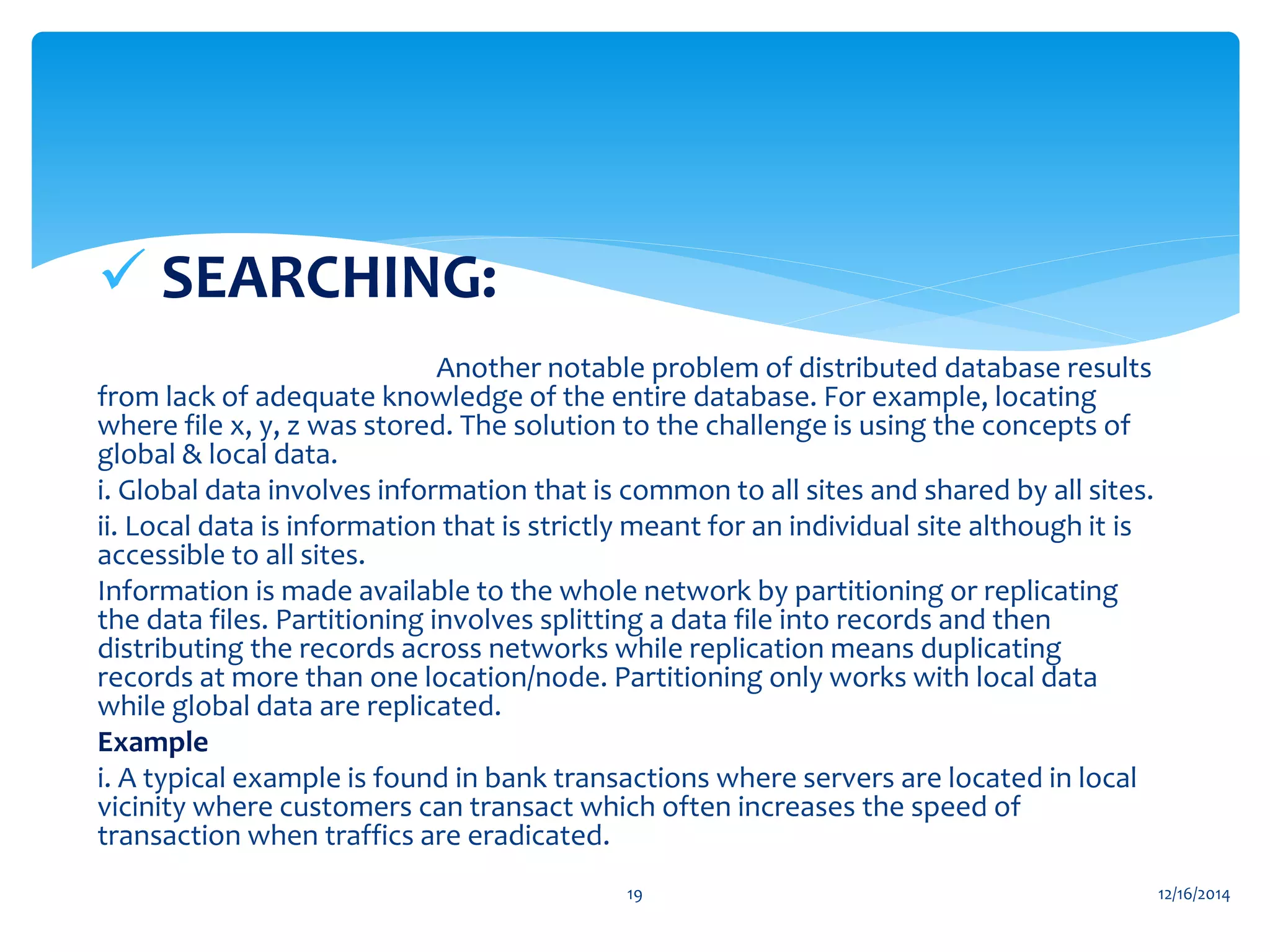  SEARCHING:
Another notable problem of distributed database results
from lack of adequate knowledge of the entire database. For example, locating
where file x, y, z was stored. The solution to the challenge is using the concepts of
global & local data.
i. Global data involves information that is common to all sites and shared by all sites.
ii. Local data is information that is strictly meant for an individual site although it is
accessible to all sites.
Information is made available to the whole network by partitioning or replicating
the data files. Partitioning involves splitting a data file into records and then
distributing the records across networks while replication means duplicating
records at more than one location/node. Partitioning only works with local data
while global data are replicated.
Example
i. A typical example is found in bank transactions where servers are located in local
vicinity where customers can transact which often increases the speed of
transaction when traffics are eradicated.
12/16/201419
 