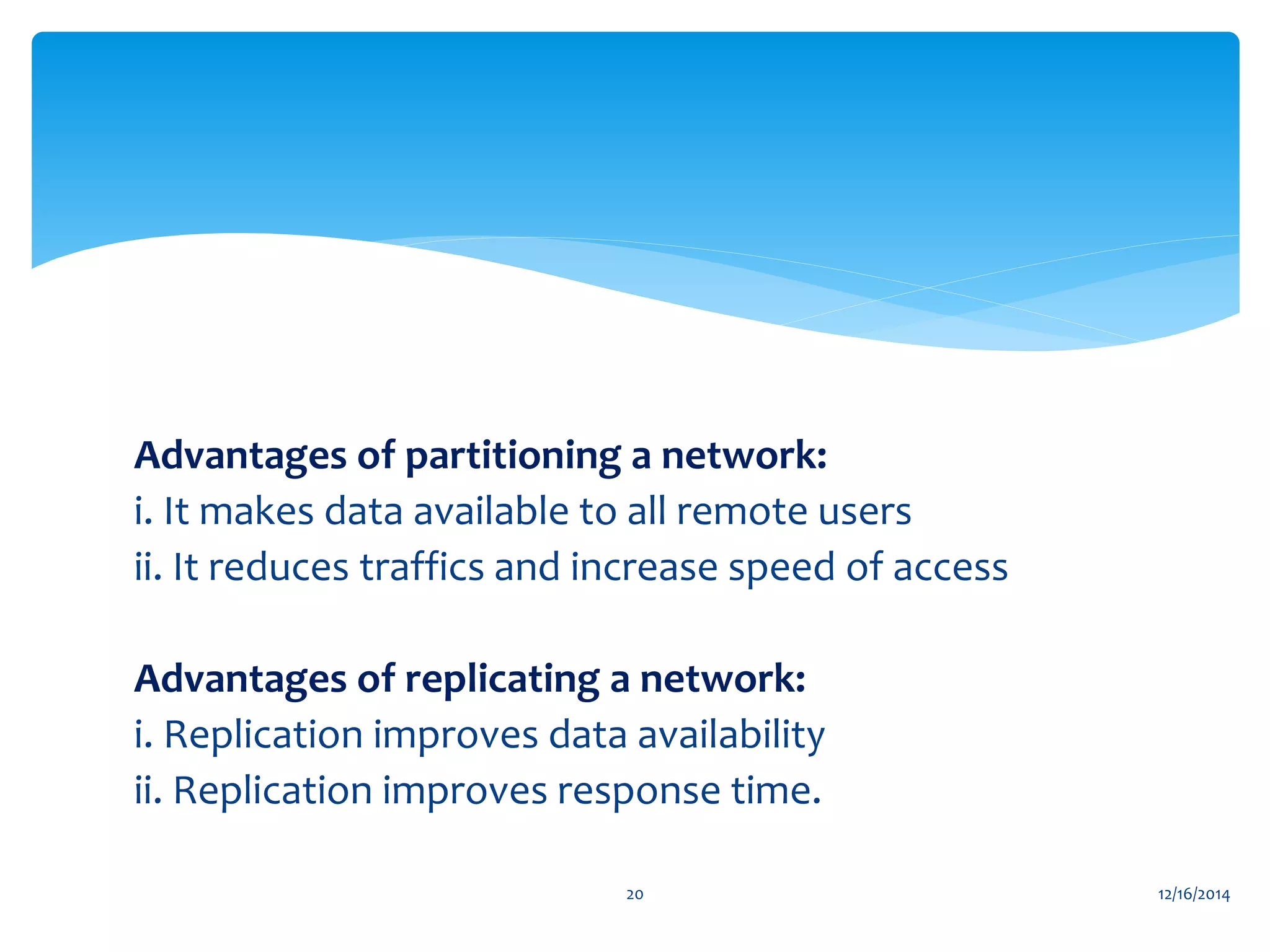 Advantages of partitioning a network:
i. It makes data available to all remote users
ii. It reduces traffics and increase speed of access
Advantages of replicating a network:
i. Replication improves data availability
ii. Replication improves response time.
12/16/201420
 