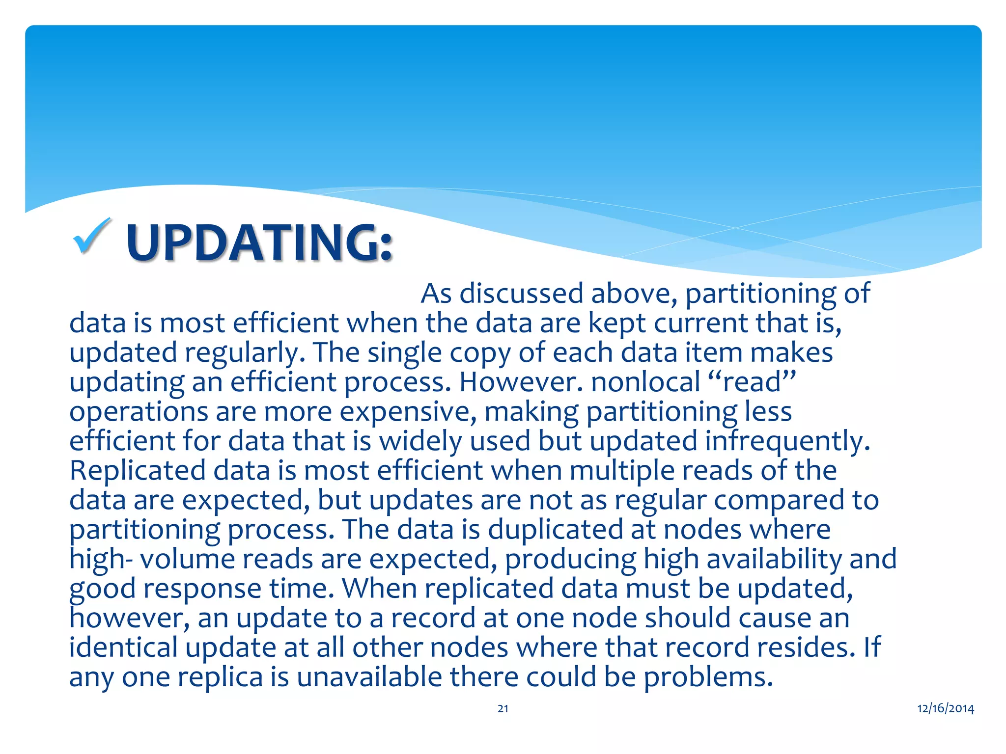  UPDATING:
As discussed above, partitioning of
data is most efficient when the data are kept current that is,
updated regularly. The single copy of each data item makes
updating an efficient process. However. nonlocal “read”
operations are more expensive, making partitioning less
efficient for data that is widely used but updated infrequently.
Replicated data is most efficient when multiple reads of the
data are expected, but updates are not as regular compared to
partitioning process. The data is duplicated at nodes where
high- volume reads are expected, producing high availability and
good response time. When replicated data must be updated,
however, an update to a record at one node should cause an
identical update at all other nodes where that record resides. If
any one replica is unavailable there could be problems.
12/16/201421
 