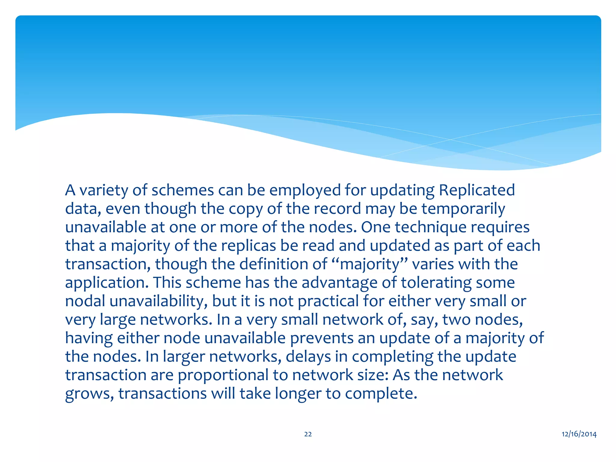 A variety of schemes can be employed for updating Replicated
data, even though the copy of the record may be temporarily
unavailable at one or more of the nodes. One technique requires
that a majority of the replicas be read and updated as part of each
transaction, though the definition of “majority” varies with the
application. This scheme has the advantage of tolerating some
nodal unavailability, but it is not practical for either very small or
very large networks. In a very small network of, say, two nodes,
having either node unavailable prevents an update of a majority of
the nodes. In larger networks, delays in completing the update
transaction are proportional to network size: As the network
grows, transactions will take longer to complete.
12/16/201422
 