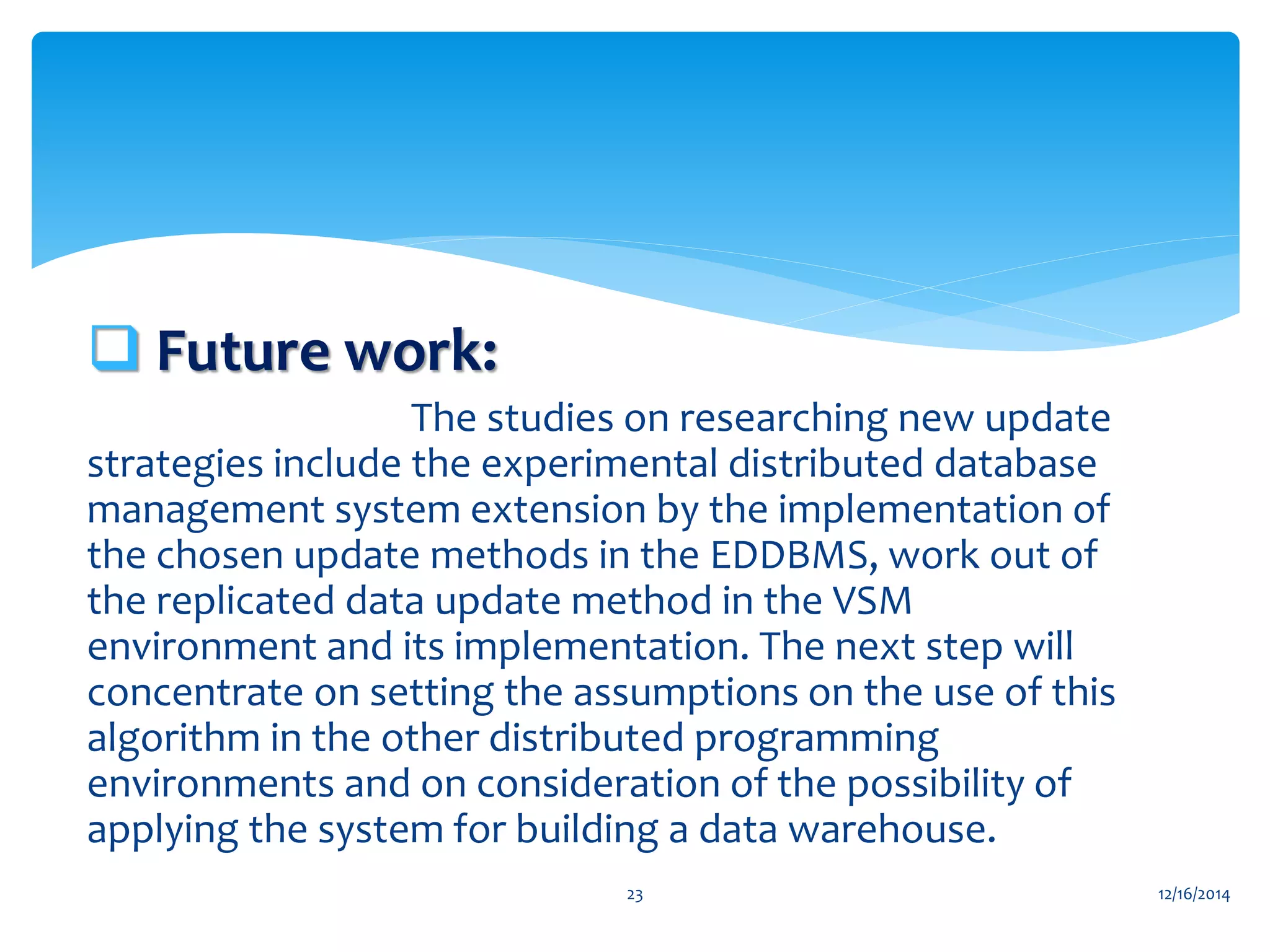  Future work:
The studies on researching new update
strategies include the experimental distributed database
management system extension by the implementation of
the chosen update methods in the EDDBMS, work out of
the replicated data update method in the VSM
environment and its implementation. The next step will
concentrate on setting the assumptions on the use of this
algorithm in the other distributed programming
environments and on consideration of the possibility of
applying the system for building a data warehouse.
12/16/201423
 